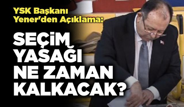 YSK Başkanı Yener'den Açıklama: Seçim Yasağı Ne Zaman Kalkacak?