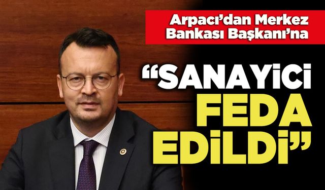 Arpacı’dan Merkez Bankası Başkanı’na: “Sanayici Feda Edildi”