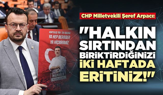 CHP Milletvekili Şeref Arpacı:  "Halkın sırtından biriktirdiğinizi iki haftada eritiniz!"