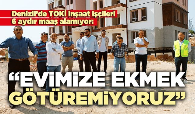 Denizli’de TOKİ inşaat işçileri 6 aydır maaş alamıyor: “Evimize ekmek götüremiyoruz”