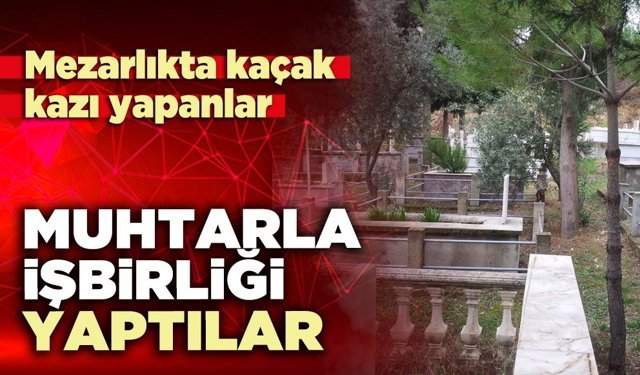 Mezarlıkta kaçak kazı yapanlar muhtarla işbirliği yaptılar