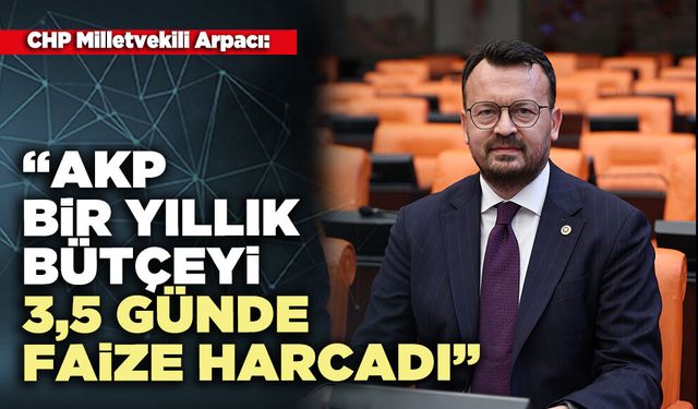 CHP Milletvekili Arpacı: “AKP bir yıllık bütçeyi 3,5 günde faize harcadı”