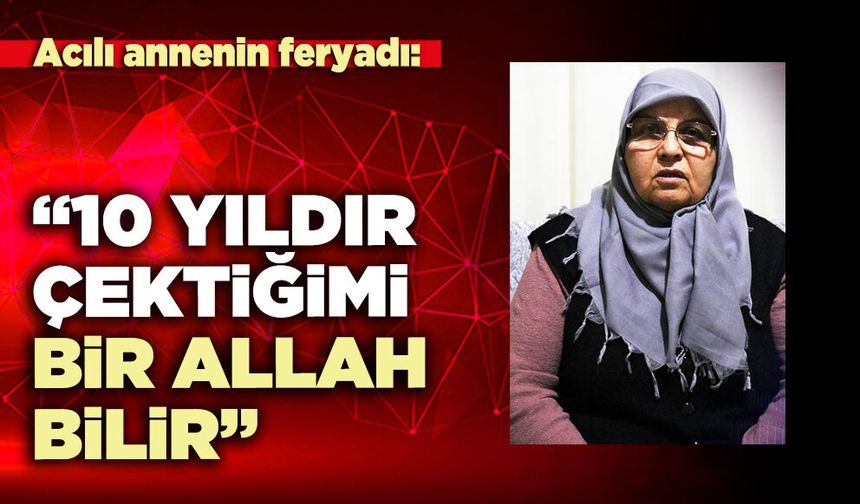 Acılı annenin feryadı; “10 Yıldır çektiğimi bir Allah bilir”