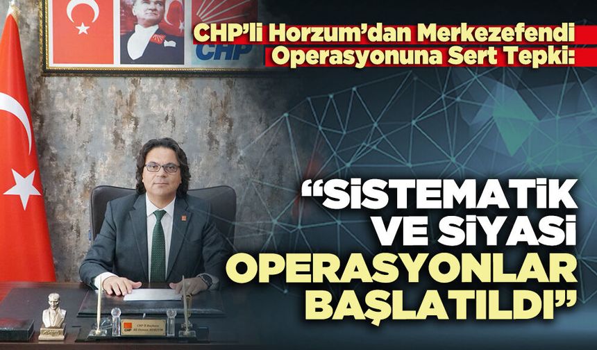 CHP’li Horzum: “Sistematik ve siyasi operasyonlar başlatıldı”