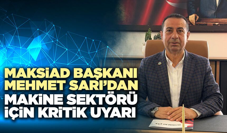 MAKSİAD Başkanı Mehmet Sarı’dan Makine Sektörü İçin Kritik Uyarı