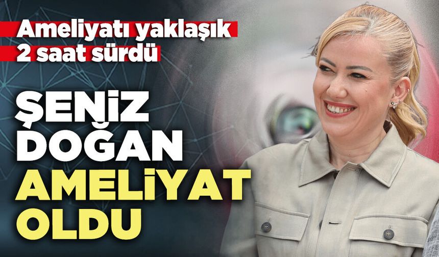 Şeniz Doğan ameliyat oldu